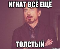 игнат всё ещё толстый