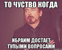 то чуство когда ибраим достает тупыми вопросами