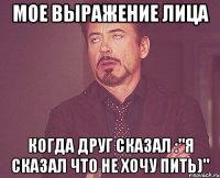 мое выражение лица когда друг сказал :"я сказал что не хочу пить)"