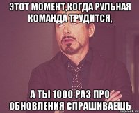 этот момент,когда рульная команда трудится, а ты 1000 раз про обновления спрашиваешь