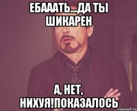 ебааать...да ты шикарен а, нет, нихуя!показалось