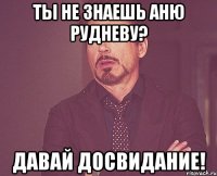 ты не знаешь аню рудневу? давай досвидание!