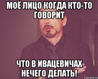 моё лицо когда кто-то говорит что в ивацевичах нечего делать!