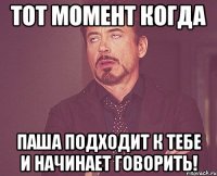 тот момент когда паша подходит к тебе и начинает говорить!