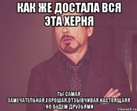 как же достала вся эта херня ты самая замечательная,хорошая,отзывчивая,настоящаяя , но будем друзьями