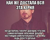 как же достала вся эта херня когда парень говорит девушке, что она самая хорошая, красивая, добрая, настоящая,замечательная и т.д., но мы ведь просто друзья.