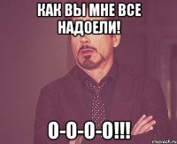 как вы мне все надоели! о-о-о-о!!!