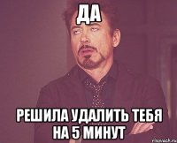 да решила удалить тебя на 5 минут