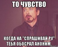 то чувство когда на "спрашивай.ру" тебя обосрал аноним.