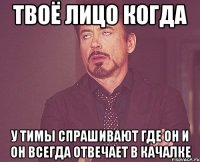 твоё лицо когда у тимы спрашивают где он и он всегда отвечает в качалке