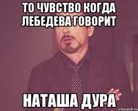 то чувство когда лебедева говорит наташа дура