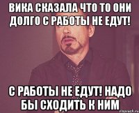 вика сказала что то они долго с работы не едут! с работы не едут! надо бы сходить к ним