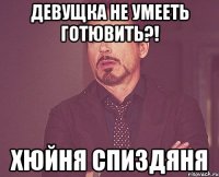 девущка не умееть готювить?! хюйня спиздяня