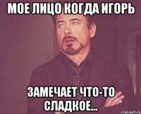 мое лицо когда игорь замечает что-то сладкое...