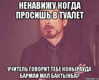 ненавижу когда просишь в туалет учитель говорит тебе конырауда бармай мал бактынба?