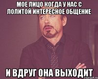 мое лицо когда у нас с лолитой интересное общение и вдруг она выходит