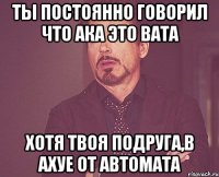 ты постоянно говорил что ака это вата хотя твоя подруга,в ахуе от автомата