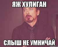 яж хулиган слыш не умничай