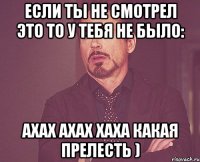 если ты не смотрел это то у тебя не было: ахах ахах хаха какая прелесть )