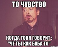 то чувство когда тоня говорит : "че ты как баба то"