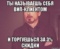 ты называешь себя вип-клиентом и торгуешься за 3% скидки