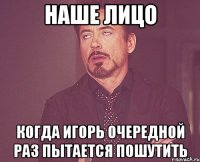 наше лицо когда игорь очередной раз пытается пошутить