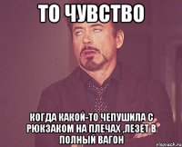 то чувство когда какой-то чепушила с рюкзаком на плечах ,лезет в полный вагон