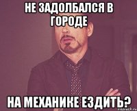 не задолбался в городе на механике ездить?