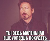 ты ведь маленькая еще успеешь похудеть