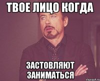 твое лицо когда застовляют заниматься