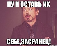 ну и оставь их себе,засранец!