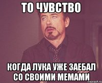 то чувство когда лука уже заебал со своими мемами