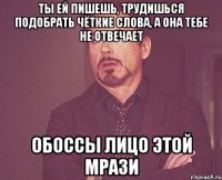 ты ей пишешь, трудишься подобрать чёткие слова, а она тебе не отвечает обоссы лицо этой мрази