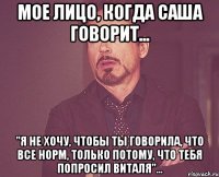 мое лицо, когда саша говорит... "я не хочу, чтобы ты говорила, что все норм, только потому, что тебя попросил виталя"...