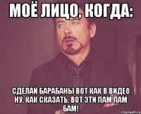 моё лицо, когда: сделай барабаны вот как в видео ну, как сказать, вот эти пам пам бам!