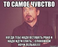 то самое чувство когда тебе надо вставать рано и надо идти спать.....спокойной ночи,лелька))))