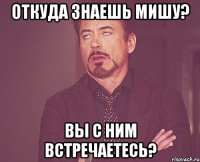 откуда знаешь мишу? вы с ним встречаетесь?