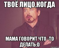 твоё лицо,когда мама говорит что -то делать:d