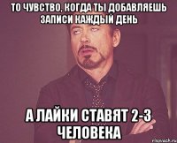 то чувство, когда ты добавляешь записи каждый день а лайки ставят 2-3 человека