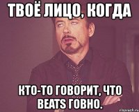 твоё лицо, когда кто-то говорит, что beats говно.