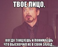 твое лицо, когда танцуешь и понимаешь что выскочил не в свой заход...