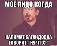 моё лицо когда калимат багандовна говорит: "ну что?"