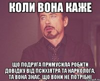 коли вона каже що подруга примусила робити довідку від психіятра та нарколога, та вона знає, що вони не потрібні