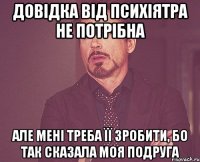 довідка від психіятра не потрібна але мені треба її зробити, бо так сказала моя подруга