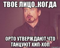 твое лицо,.когда орто утверждают,что танцуют хип-хоп