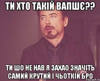 ти хто такій вапшє?? ти шо не нав я захао значіть самий крутий і чьоткій бро