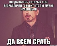 когда парень который тебе безразличен говорит что,ты ему не нравишься да всем срать