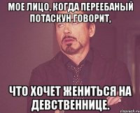 мое лицо, когда переебаный потаскун говорит, что хочет жениться на девственнице.