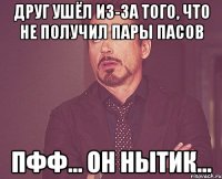 друг ушёл из-за того, что не получил пары пасов пфф... он нытик...