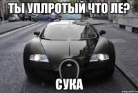 ты уплротый что ле? сука